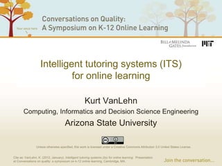 Intelligent tutoring systems (ITS)
                             for online learning

                                                      Kurt VanLehn
       Computing, Informatics and Decision Science Engineering
                                       Arizona State University

                 Unless otherwise specified, this work is licensed under a Creative Commons Attribution 3.0 United States License.


Cite as: VanLehn, K. (2012, January). Intelligent tutoring systems (its) for online learning. Presentation
at Conversations on quality: a symposium on k-12 online learning, Cambridge, MA.
 