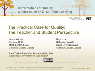 The Practical Case for Quality:
    The Teacher and Student Perspective
     Jenna Winter                                                                        Royce Le
     Dominic Griff                                                                       Katie McConville
     Mitch Leffler (ELA)                                                                 Dana Dyer (Biology)
     Bellevue School District                                                            Highline School District

     Paul Teske, Katie Van Horne & Philip Bell
     Educurious, University of Washington

                 Unless otherwise specified, this work is licensed under a Creative Commons Attribution 3.0 United States License.


Cite as: Bell, P. (2012, January). The practical case for quality: The teacher and student perspective.
Presentation at Conversations on quality: a symposium on k-12 online learning, Cambridge, MA.
 
