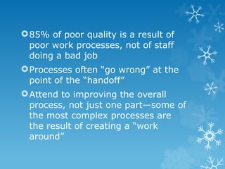 85% of poor quality is a result of
poor work processes, not of staff
doing a bad job
Processes often “go wrong” at the
point of the “handoff”
Attend to improving the overall
process, not just one part—some of
the most complex processes are
the result of creating a “work
around”
 