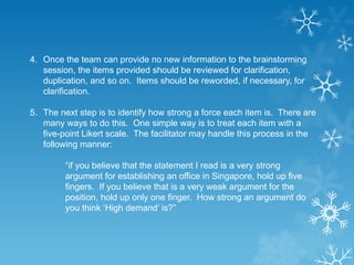4. Once the team can provide no new information to the brainstorming
session, the items provided should be reviewed for clarification,
duplication, and so on. Items should be reworded, if necessary, for
clarification.
5. The next step is to identify how strong a force each item is. There are
many ways to do this. One simple way is to treat each item with a
five-point Likert scale. The facilitator may handle this process in the
following manner:
“if you believe that the statement I read is a very strong
argument for establishing an office in Singapore, hold up five
fingers. If you believe that is a very weak argument for the
position, hold up only one finger. How strong an argument do
you think ‘High demand’ is?”
 