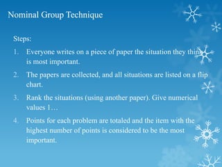Nominal Group Technique
Steps:
1. Everyone writes on a piece of paper the situation they think
is most important.
2. The papers are collected, and all situations are listed on a flip
chart.
3. Rank the situations (using another paper). Give numerical
values 1…
4. Points for each problem are totaled and the item with the
highest number of points is considered to be the most
important.
 