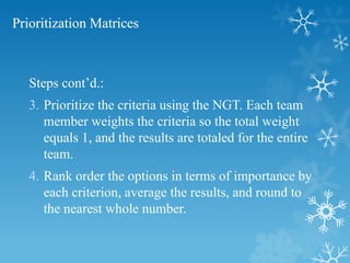 Prioritization Matrices
Steps cont’d.:
3. Prioritize the criteria using the NGT. Each team
member weights the criteria so the total weight
equals 1, and the results are totaled for the entire
team.
4. Rank order the options in terms of importance by
each criterion, average the results, and round to
the nearest whole number.
 