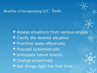 Benefits of Incorporating Q.C. Tools
 Clarify the desired situation
 Prioritize tasks effectively
 Proceed systematically
 Anticipate future events
 Change proactively
 Get things right the first time
 Assess situations from various angles
 