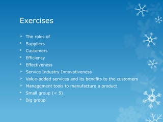 Exercises
 The roles of
 Suppliers
 Customers
 Efficiency
 Effectiveness
 Service Industry Innovativeness
 Value-added services and its benefits to the customers
 Management tools to manufacture a product
 Small group (< 5)
 Big group
 