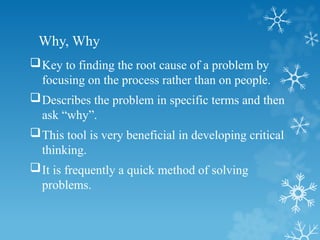 Why, Why
Key to finding the root cause of a problem by
focusing on the process rather than on people.
Describes the problem in specific terms and then
ask “why”.
This tool is very beneficial in developing critical
thinking.
It is frequently a quick method of solving
problems.
 