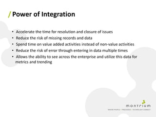 / Power of Integration

 •   Accelerate the time for resolution and closure of issues
 •   Reduce the risk of missing records and data
 •   Spend time on value added activities instead of non-value activities
 •   Reduce the risk of error through entering in data multiple times
 •   Allows the ability to see across the enterprise and utilize this data for
     metrics and trending
 