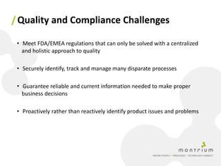 / Quality and Compliance Challenges

 • Meet FDA/EMEA regulations that can only be solved with a centralized
   and holistic approach to quality

 • Securely identify, track and manage many disparate processes

 • Guarantee reliable and current information needed to make proper
   business decisions

 • Proactively rather than reactively identify product issues and problems
 
