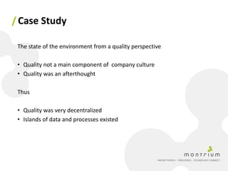 / Case Study

 The state of the environment from a quality perspective

 • Quality not a main component of company culture
 • Quality was an afterthought

 Thus

 • Quality was very decentralized
 • Islands of data and processes existed
 