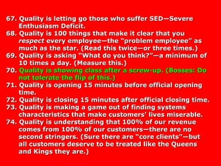 67. Quality is letting go those who suffer SED—Severe67. Quality is letting go those who suffer SED—Severe
Enthusiasm Deficit.Enthusiasm Deficit.
68. Quality is 100 things that make it clear that you68. Quality is 100 things that make it clear that you
respectrespect every employee—the “problem employee” asevery employee—the “problem employee” as
much as the star. (Read this twice—or three times.)much as the star. (Read this twice—or three times.)
69. Quality is asking “What do you think?”—a minimum of69. Quality is asking “What do you think?”—a minimum of
10 times a day. (Measure this.)10 times a day. (Measure this.)
70.70. Quality is showing class after a screw-up. (Bosses: DoQuality is showing class after a screw-up. (Bosses: Do
not tolerate the flip of this.)not tolerate the flip of this.)
71. Quality is opening 15 minutes before official opening71. Quality is opening 15 minutes before official opening
time.time.
72. Quality is closing 15 minutes after official closing time.72. Quality is closing 15 minutes after official closing time.
73. Quality is making a game out of finding systems73. Quality is making a game out of finding systems
characteristics that make customers’ lives miserable.characteristics that make customers’ lives miserable.
74. Quality is understanding that 100% of our revenue74. Quality is understanding that 100% of our revenue
comes from 100% of our customers—there are nocomes from 100% of our customers—there are no
second stringers. (Sure there are “core clients”—butsecond stringers. (Sure there are “core clients”—but
all customers deserve to be treated like the Queensall customers deserve to be treated like the Queens
and Kings they are.)and Kings they are.)
 