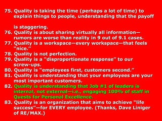 75. Quality is taking the time (perhaps a lot of time) to75. Quality is taking the time (perhaps a lot of time) to
explain things to people, understanding that the payoffexplain things to people, understanding that the payoff
is staggering.is staggering.
76. Quality is about sharing virtually all information—76. Quality is about sharing virtually all information—
rumors are worse than reality in 9 out of 9.1 cases.rumors are worse than reality in 9 out of 9.1 cases.
77. Quality is a workspace—every workspace—that feels77. Quality is a workspace—every workspace—that feels
“nice.”“nice.”
78. Quality is not perfection.78. Quality is not perfection.
79. Quality is a “disproportionate response” to our79. Quality is a “disproportionate response” to our
screw-ups.screw-ups.
80. Quality is “employees first, customers second.”80. Quality is “employees first, customers second.”
81. Quality is understanding that your employees are your81. Quality is understanding that your employees are your
most important customers.most important customers.
82.82. Quality is understanding that Job #1 of leaders isQuality is understanding that Job #1 of leaders is
internal, not external—i.e., engaging 100% of staff ininternal, not external—i.e., engaging 100% of staff in
Quests for Personal Excellence.Quests for Personal Excellence.
83. Quality is an organization that aims to achieve “life83. Quality is an organization that aims to achieve “life
success”—for EVERY employee. (Thanks, Dave Linigersuccess”—for EVERY employee. (Thanks, Dave Liniger
of RE/MAX.)of RE/MAX.)
 