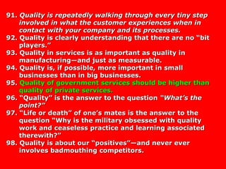 91.91. Quality is repeatedly walking through every tiny stepQuality is repeatedly walking through every tiny step
involved in what the customer experiences when ininvolved in what the customer experiences when in
contact with your company and its processes.contact with your company and its processes.
92. Quality is clearly understanding that there are no “bit92. Quality is clearly understanding that there are no “bit
players.”players.”
93. Quality in services is as important as quality in93. Quality in services is as important as quality in
manufacturing—and just as measurable.manufacturing—and just as measurable.
94. Quality is, if possible, more important in small94. Quality is, if possible, more important in small
businesses than in big businesses.businesses than in big businesses.
95.95. Quality of government services should be higher thanQuality of government services should be higher than
quality of private services.quality of private services.
96. “Quality” is the answer to the question96. “Quality” is the answer to the question “What’s the“What’s the
point?”point?”
97. “Life or death” of one’s mates is the answer to the97. “Life or death” of one’s mates is the answer to the
question “Why is the military obsessed with qualityquestion “Why is the military obsessed with quality
work and ceaseless practice and learning associatedwork and ceaseless practice and learning associated
therewith?”therewith?”
98. Quality is about our “positives”—and never ever98. Quality is about our “positives”—and never ever
involves badmouthing competitors.involves badmouthing competitors.
 