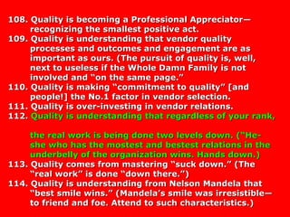 108. Quality is becoming a Professional Appreciator—108. Quality is becoming a Professional Appreciator—
recognizing the smallest positive act.recognizing the smallest positive act.
109. Quality is understanding that vendor quality109. Quality is understanding that vendor quality
processes and outcomes and engagement are asprocesses and outcomes and engagement are as
important as ours. (The pursuit of quality is, well,important as ours. (The pursuit of quality is, well,
next to useless if the Whole Damn Family is notnext to useless if the Whole Damn Family is not
involved and “on the same page.”involved and “on the same page.”
110. Quality is making “commitment to quality” [and110. Quality is making “commitment to quality” [and
people!] the No.1 factor in vendor selection.people!] the No.1 factor in vendor selection.
111. Quality is over-investing in vendor relations.111. Quality is over-investing in vendor relations.
112.112. Quality is understanding that regardless of your rank,Quality is understanding that regardless of your rank,
the real work is being done two levels down. (“He-the real work is being done two levels down. (“He-
she who has the mostest and bestest relations in theshe who has the mostest and bestest relations in the
underbelly of the organization wins. Hands down.)underbelly of the organization wins. Hands down.)
113. Quality comes from mastering “suck down.” (The113. Quality comes from mastering “suck down.” (The
“real work” is done “down there.”)“real work” is done “down there.”)
114. Quality is understanding from Nelson Mandela that114. Quality is understanding from Nelson Mandela that
“best smile wins.” (Mandela’s smile was irresistible—“best smile wins.” (Mandela’s smile was irresistible—
to friend and foe. Attend to such characteristics.)to friend and foe. Attend to such characteristics.)
 