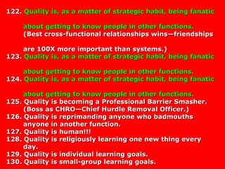 122.122. Quality is, as a matter of strategic habit, being fanaticQuality is, as a matter of strategic habit, being fanatic
about getting to know people in other functions.about getting to know people in other functions.
(Best cross-functional relationships wins—friendships(Best cross-functional relationships wins—friendships
are 100X more important than systems.)are 100X more important than systems.)
123.123. Quality is, as a matter of strategic habit, being fanaticQuality is, as a matter of strategic habit, being fanatic
about getting to know people in other functions.about getting to know people in other functions.
124.124. Quality is, as a matter of strategic habit, being fanaticQuality is, as a matter of strategic habit, being fanatic
about getting to know people in other functions.about getting to know people in other functions.
125. Quality is becoming a Professional Barrier Smasher.125. Quality is becoming a Professional Barrier Smasher.
(Boss as CHRO—Chief Hurdle Removal Officer.)(Boss as CHRO—Chief Hurdle Removal Officer.)
126. Quality is reprimanding anyone who badmouths126. Quality is reprimanding anyone who badmouths
anyone in another function.anyone in another function.
127. Quality is human!!!127. Quality is human!!!
128. Quality is religiously learning one new thing every128. Quality is religiously learning one new thing every
day.day.
129. Quality is individual learning goals.129. Quality is individual learning goals.
130. Quality is small-group learning goals.130. Quality is small-group learning goals.
 