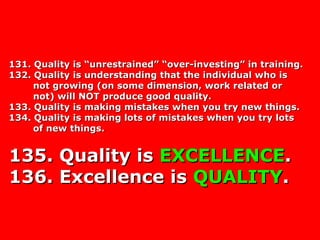 131. Quality is “unrestrained” “over-investing” in training.131. Quality is “unrestrained” “over-investing” in training.
132. Quality is understanding that the individual who is132. Quality is understanding that the individual who is
not growing (on some dimension, work related ornot growing (on some dimension, work related or
not) will NOT produce good quality.not) will NOT produce good quality.
133. Quality is making mistakes when you try new things.133. Quality is making mistakes when you try new things.
134. Quality is making lots of mistakes when you try lots134. Quality is making lots of mistakes when you try lots
of new things.of new things.
135. Quality is135. Quality is EXCELLENCEEXCELLENCE..
136. Excellence is136. Excellence is QUALITYQUALITY..
 