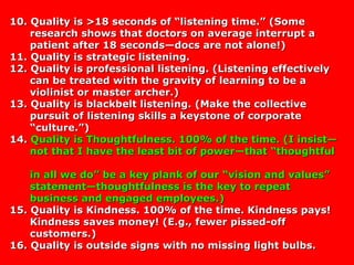 10. Quality is >18 seconds of “listening time.” (Some10. Quality is >18 seconds of “listening time.” (Some
research shows that doctors on average interrupt aresearch shows that doctors on average interrupt a
patient after 18 seconds—docs are not alone!)patient after 18 seconds—docs are not alone!)
11. Quality is strategic listening.11. Quality is strategic listening.
12. Quality is professional listening. (Listening effectively12. Quality is professional listening. (Listening effectively
can be treated with the gravity of learning to be acan be treated with the gravity of learning to be a
violinist or master archer.)violinist or master archer.)
13. Quality is blackbelt listening. (Make the collective13. Quality is blackbelt listening. (Make the collective
pursuit of listening skills a keystone of corporatepursuit of listening skills a keystone of corporate
“culture.”)“culture.”)
14.14. Quality is Thoughtfulness. 100% of the time. (I insist—Quality is Thoughtfulness. 100% of the time. (I insist—
not that I have the least bit of power—that “thoughtfulnot that I have the least bit of power—that “thoughtful
in all we do” be a key plank of our “vision and values”in all we do” be a key plank of our “vision and values”
statement—thoughtfulness is the key to repeatstatement—thoughtfulness is the key to repeat
business and engaged employees.)business and engaged employees.)
15. Quality is Kindness. 100% of the time. Kindness pays!15. Quality is Kindness. 100% of the time. Kindness pays!
Kindness saves money! (E.g., fewer pissed-offKindness saves money! (E.g., fewer pissed-off
customers.)customers.)
16. Quality is outside signs with no missing light bulbs.16. Quality is outside signs with no missing light bulbs.
 