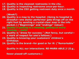 17. Quality is the cleanest restrooms in the city.17. Quality is the cleanest restrooms in the city.
18. Quality is inspecting restrooms once-per-hour.18. Quality is inspecting restrooms once-per-hour.
19. Quality is the CEO getting restroom duty once a month.19. Quality is the CEO getting restroom duty once a month.
(Week?)(Week?)
20. Quality is a map to the hospital. (Going to hospital is20. Quality is a map to the hospital. (Going to hospital is
stressful—one stellar performer gets things off on thestressful—one stellar performer gets things off on the
right foot by sending a crystal-clear map in the inforight foot by sending a crystal-clear map in the info
packet.) (“Beginnings” and “endings” redux!)packet.) (“Beginnings” and “endings” redux!)
21.21. Quality is getting to a meeting, getting to everyQuality is getting to a meeting, getting to every
meeting ... early!meeting ... early!
22. Quality is “dress for success.” (Not fancy, but careful—22. Quality is “dress for success.” (Not fancy, but careful—
a mark of respect for one’s fellows.)a mark of respect for one’s fellows.)
23. Quality is knowing your customers’ children’s23. Quality is knowing your customers’ children’s
birthdays.birthdays.
24. Quality is the brand—for good or for ill. (“Remarkable”24. Quality is the brand—for good or for ill. (“Remarkable”
Quality in ALL our interactions. RE-MARK-ABLE.)! (E.g.,Quality in ALL our interactions. RE-MARK-ABLE.)! (E.g.,
fewer pissed-off customers.)fewer pissed-off customers.)
 