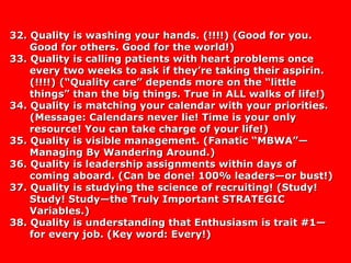 32. Quality is washing your hands. (!!!!) (Good for you.32. Quality is washing your hands. (!!!!) (Good for you.
Good for others. Good for the world!)Good for others. Good for the world!)
33. Quality is calling patients with heart problems once33. Quality is calling patients with heart problems once
every two weeks to ask if they’re taking their aspirin.every two weeks to ask if they’re taking their aspirin.
(!!!!) (“Quality care” depends more on the “little(!!!!) (“Quality care” depends more on the “little
things” than the big things. True in ALL walks of life!)things” than the big things. True in ALL walks of life!)
34. Quality is matching your calendar with your priorities.34. Quality is matching your calendar with your priorities.
(Message: Calendars never lie! Time is your only(Message: Calendars never lie! Time is your only
resource! You can take charge of your life!)resource! You can take charge of your life!)
35. Quality is visible management. (Fanatic “MBWA”—35. Quality is visible management. (Fanatic “MBWA”—
Managing By Wandering Around.)Managing By Wandering Around.)
36. Quality is leadership assignments within days of36. Quality is leadership assignments within days of
coming aboard. (Can be done! 100% leaders—or bust!)coming aboard. (Can be done! 100% leaders—or bust!)
37. Quality is studying the science of recruiting! (Study!37. Quality is studying the science of recruiting! (Study!
Study! Study—the Truly Important STRATEGICStudy! Study—the Truly Important STRATEGIC
Variables.)Variables.)
38. Quality is understanding that Enthusiasm is trait #1—38. Quality is understanding that Enthusiasm is trait #1—
for every job. (Key word: Every!)for every job. (Key word: Every!)
 