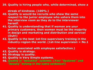 39. Quality is hiring people who, while determined, show a39. Quality is hiring people who, while determined, show a
streak of kindness. (100%.)streak of kindness. (100%.)
40. Quality is would-be recruits who show the same40. Quality is would-be recruits who show the same
respect to the junior employee who ushers them intorespect to the junior employee who ushers them into
the interview room as they do to the interviewerthe interview room as they do to the interviewer
herself.herself.
41. Quality is understanding that if women are your41. Quality is understanding that if women are your
primary customers, then women must be the majorityprimary customers, then women must be the majority
in design and marketing and distribution and service!in design and marketing and distribution and service!
(Duh!)(Duh!)
42. Quality is the best 1st-line supervisory training in the42. Quality is the best 1st-line supervisory training in the
industry-region-the world. (1st-line supervision = No.1industry-region-the world. (1st-line supervision = No.1
factor associated with employee satisfaction.)factor associated with employee satisfaction.)
43. Quality is strategy.43. Quality is strategy.
44. Strategy is quality.44. Strategy is quality.
45. Quality is Very Simple systems.45. Quality is Very Simple systems.
46.46. Quality is “beautiful” systems. (Yes! “Systems” andQuality is “beautiful” systems. (Yes! “Systems” and
“beauty” belong in the same sentence!)“beauty” belong in the same sentence!)
 