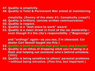 47. Quality is simplicity.47. Quality is simplicity.
48. Quality is Total & Permanent War aimed at maintaining48. Quality is Total & Permanent War aimed at maintaining
simplicity. (Enemy of the state #1: Complexity creep!!)simplicity. (Enemy of the state #1: Complexity creep!!)
49. Quality is brilliant, concise written communication.49. Quality is brilliant, concise written communication.
50. Quality is respect.50. Quality is respect.
51. Quality is a “best place to work” award.51. Quality is a “best place to work” award.
52. Quality is a clean street in front of the car dealership—52. Quality is a clean street in front of the car dealership—
even though it’s the city’s responsibility. (“Beginnings”even though it’s the city’s responsibility. (“Beginnings”
and “endings” again—as you see, I’m obsessed. Carand “endings” again—as you see, I’m obsessed. Car
dealer Carl Sewell taught me this.)dealer Carl Sewell taught me this.)
53.53. Quality is bank branches that give away dog biscuits!Quality is bank branches that give away dog biscuits!
54. Quality is an ethos of dropping what you’re doing in a54. Quality is an ethos of dropping what you’re doing in a
flash and helping out someone who’s behind schedule.flash and helping out someone who’s behind schedule.
(!!!!!!)(!!!!!!)
55. Quality is being sensitive to others’ personal problems55. Quality is being sensitive to others’ personal problems
—without being intrusive. (Fine line, but important.)—without being intrusive. (Fine line, but important.)
 