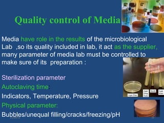 Quality control of Media
Media have role in the results of the microbiological
Lab ,so its quality included in lab, it act as the supplier,
many parameter of media lab must be controlled to
make sure of its preparation :

Sterilization parameter
Autoclaving time:
Indicators, Temperature, Pressure
Physical parameter:
Bubbles/unequal filling/cracks/freezing/pH
   11/09/12                                              16
 