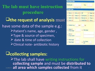 The lab must have instruction
         procedure
  the request of analysis must
have some data of the sample e.g.:
        Patient’s name, age, gender ,
        Type & source of specimen,
         date & time of collection
        Clinical note- antibiotic history

  collecting samples:
        The lab shall have writing instructions for
         collecting sample and must be distributed to
         all area which samples collected from it
  11/09/12                                         7
 