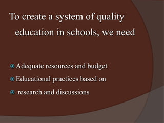To create a system of quality 
education in schools, we need 
Adequate resources and budget 
Educational practices based on 
 research and discussions 
 