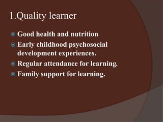 1.Quality learner 
 Good health and nutrition 
 Early childhood psychosocial 
development experiences. 
 Regular attendance for learning. 
 Family support for learning. 
 