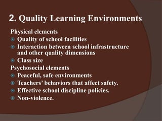2. Quality Learning Environments 
Physical elements 
 Quality of school facilities 
 Interaction between school infrastructure 
and other quality dimensions 
 Class size 
Psychosocial elements 
 Peaceful, safe environments 
 Teachers’ behaviors that affect safety. 
 Effective school discipline policies. 
 Non-violence. 
 
