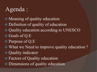 Agenda : 
 Meaning of quality education 
 Definition of quality of education 
 Quality education according to UNESCO 
 Goals of Q.E 
 Purpose of Q.E 
 What we Need to improve quality education ? 
 Quality indicator 
 Factors of Quality education 
 Dimensions of quality education 
 