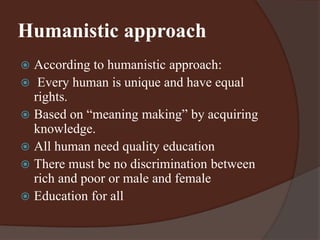 Humanistic approach 
 According to humanistic approach: 
 Every human is unique and have equal 
rights. 
 Based on “meaning making” by acquiring 
knowledge. 
 All human need quality education 
 There must be no discrimination between 
rich and poor or male and female 
 Education for all 
 