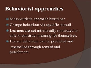 Behaviorist approaches 
 behaviouristic approach based on: 
 Change behaviour via specific stimuli 
 Learners are not intrinsically motivated or 
able to construct meaning for themselves. 
 Human behaviour can be predicted and 
controlled through reward and 
punishment. 
 