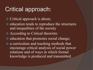 Critical approach: 
 Critical approach is about; 
 education tends to reproduce the structures 
and inequalities of the society 
 According to Critical theorists: 
 education that promotes social change; 
 a curriculum and teaching methods that 
encourage critical analysis of social power 
relations and of ways in which formal 
knowledge is produced and transmitted. 
 
