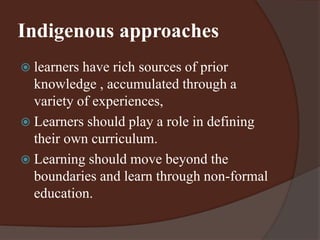 Indigenous approaches 
 learners have rich sources of prior 
knowledge , accumulated through a 
variety of experiences, 
 Learners should play a role in defining 
their own curriculum. 
 Learning should move beyond the 
boundaries and learn through non-formal 
education. 
 