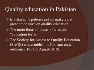 Quality education in Pakistan 
 In Pakistan’s policies policy makers put 
great emphasize on quality education 
 The main focus of these policies on: 
“education for all’ 
 The Society for Access to Quality Education 
(SAQE) was establish in Pakistan under 
ordinance 1961 in August 2010. 
 