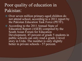 Poor quality of education in 
Pakistan: 
 Over seven million primary-aged children do 
not attend school, according to a 2011 report by 
the Pakistan Education Task Force (PETF). 
 According to the 2011 Annual State of 
Education Report (ASER) compiled by the 
South Asian Forum for Education 
Development, 45 percent of grade 5 students in 
public schools can only read a grade 2-level 
story in Urdu. The number is only slightly 
better in private schools - 57 percent. 
 