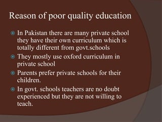 Reason of poor quality education 
 In Pakistan there are many private school 
they have their own curriculum which is 
totally different from govt.schools 
 They mostly use oxford curriculum in 
private school 
 Parents prefer private schools for their 
children. 
 In govt. schools teachers are no doubt 
experienced but they are not willing to 
teach. 
 
