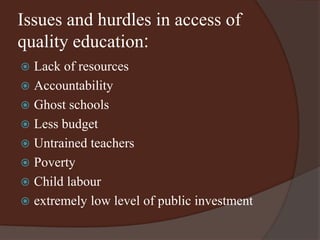 Issues and hurdles in access of 
quality education: 
 Lack of resources 
 Accountability 
 Ghost schools 
 Less budget 
 Untrained teachers 
 Poverty 
 Child labour 
 extremely low level of public investment 
 