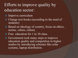 Efforts to improve quality by 
education sector: 
 Improve curriculum 
 Change text books (according to the need of 
students) 
 Based on ideology of country, focus on ethics, 
norms, values, culture 
 Free education for 1 to 10 class. 
 Government took many steps to improve 
education quality and competition in higher 
studies by introducing schemes like solar 
systems, laptop distribution. 
 