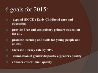 6 goals for 2015: 
 expand (ECCE ) Early Childhood care and 
education. 
 provide Free and compulsory primary education 
for all . 
 promote learning and skills for young people and 
adults. 
 Increase literacy rate by 50% 
 elimination of gender disparities.(gender equality 
 enhance educational quality 
 