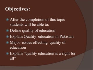 Objectives: 
 After the completion of this topic 
students will be able to: 
 Define quality of education 
 Explain Quality education in Pakistan 
 Major issues effecting quality of 
education 
 Explain “quality education is a right for 
all” 
 