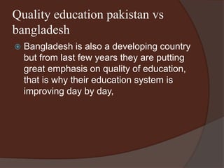 Quality education pakistan vs 
bangladesh 
 Bangladesh is also a developing country 
but from last few years they are putting 
great emphasis on quality of education, 
that is why their education system is 
improving day by day, 
 