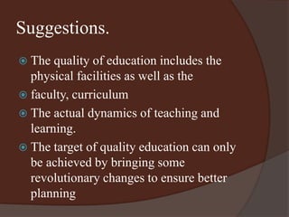Suggestions. 
 The quality of education includes the 
physical facilities as well as the 
 faculty, curriculum 
 The actual dynamics of teaching and 
learning. 
 The target of quality education can only 
be achieved by bringing some 
revolutionary changes to ensure better 
planning 
 