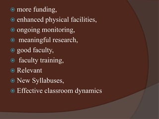  more funding, 
 enhanced physical facilities, 
 ongoing monitoring, 
 meaningful research, 
 good faculty, 
 faculty training, 
 Relevant 
 New Syllabuses, 
 Effective classroom dynamics 
 