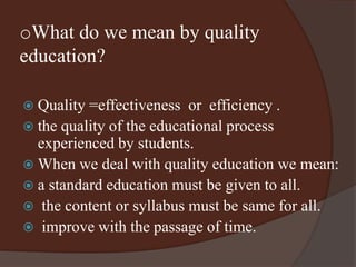 oWhat do we mean by quality 
education? 
 Quality =effectiveness or efficiency . 
 the quality of the educational process 
experienced by students. 
 When we deal with quality education we mean: 
 a standard education must be given to all. 
 the content or syllabus must be same for all. 
 improve with the passage of time. 
 