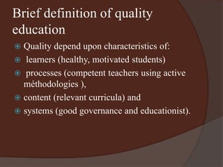 Brief definition of quality 
education 
 Quality depend upon characteristics of: 
 learners (healthy, motivated students) 
 processes (competent teachers using active 
méthodologies ), 
 content (relevant curricula) and 
 systems (good governance and educationist). 
 
