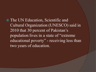  The UN Education, Scientific and 
Cultural Organization (UNESCO) said in 
2010 that 30 percent of Pakistan’s 
population lives in a state of “extreme 
educational poverty” - receiving less than 
two years of education. 
 
