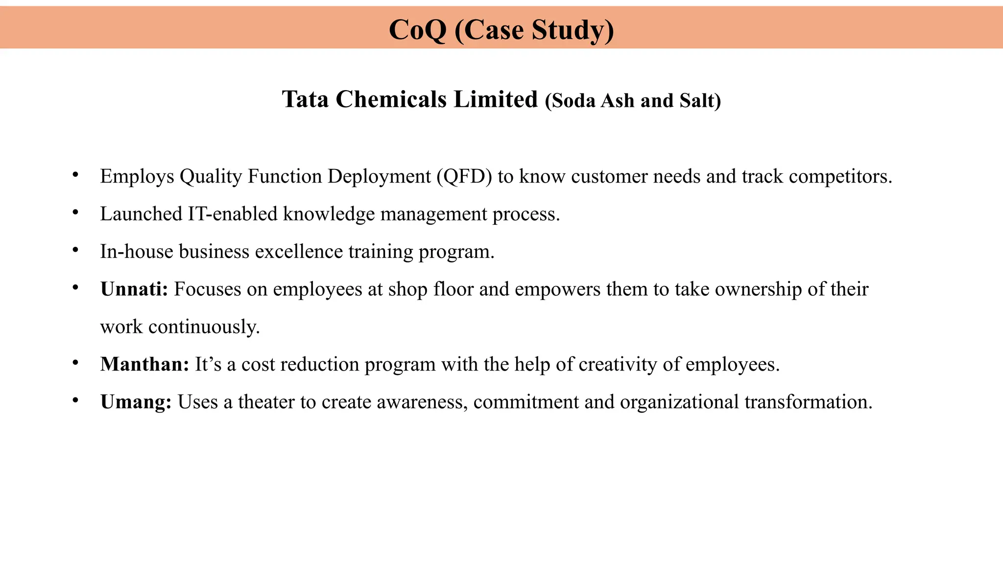 CoQ (Case Study)
Tata Chemicals Limited (Soda Ash and Salt)
• Employs Quality Function Deployment (QFD) to know customer needs and track competitors.
• Launched IT-enabled knowledge management process.
• In-house business excellence training program.
• Unnati: Focuses on employees at shop floor and empowers them to take ownership of their
work continuously.
• Manthan: It’s a cost reduction program with the help of creativity of employees.
• Umang: Uses a theater to create awareness, commitment and organizational transformation.
 