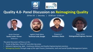 Anish Cheriyan
Quality Leader, Harman
(Moderator)
Jagdish Singh Babra
Technical Lead, Google
Prasanna V
Architect, Oracle
Quality 4.0- Panel Discussion on Reimagining Quality
The panel discussion will focus on the :
• Trends of Big Data, Cloud, IOT and other key areas.
• Software Engineering, Agile , Continuous Delivery and Quality Engineering best practices.
• Reimagining Quality through usage of the right Process, frameworks, tools and overall Quality Management System.
28 Nov 20 | Saturday | 10:00 am- 12:00 pm
Sojan James
Distinguished Engineer, Harman
 