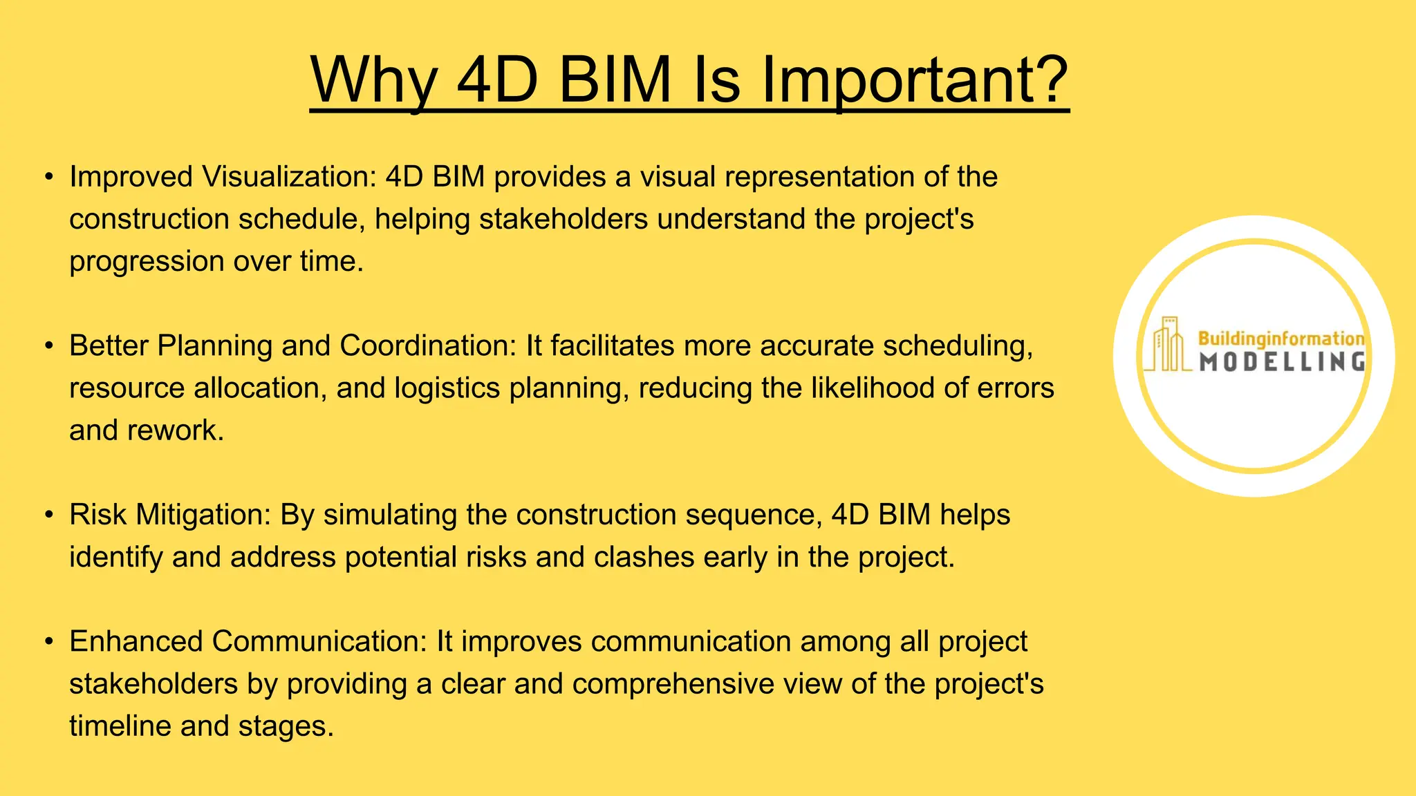 • Improved Visualization: 4D BIM provides a visual representation of the
construction schedule, helping stakeholders understand the project's
progression over time.
• Better Planning and Coordination: It facilitates more accurate scheduling,
resource allocation, and logistics planning, reducing the likelihood of errors
and rework.
• Risk Mitigation: By simulating the construction sequence, 4D BIM helps
identify and address potential risks and clashes early in the project.
• Enhanced Communication: It improves communication among all project
stakeholders by providing a clear and comprehensive view of the project's
timeline and stages.
Why 4D BIM Is Important?
 