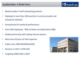 AudioCodes: 
A 
Brief 
Intro 
§ Market 
leader 
in 
VoIP 
networking 
products 
§ Deployed 
in 
over 
than 
100 
countries 
in 
service 
provider 
and 
enterprise 
networks 
§ Strong 
brand 
for 
quality 
& 
performance 
§ Over 
650 
employees, 
~40% 
of 
whom 
are 
dedicated 
to 
R&D 
§ Global 
partnership 
with 
leading 
telecom 
players 
§ More 
than 
20 
years 
of 
VoIP 
experPse 
§ Public 
since 
1999 
(NASDAQ:AUDC) 
§ Revenue 
in 
2013: 
137M 
USD 
§ TargePng 
150M 
USD 
in 
2014 
 